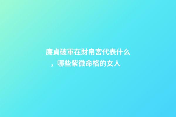廉貞破軍在財帛宮代表什么，哪些紫微命格的女人